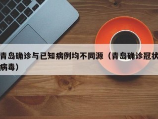 青岛确诊与已知病例均不同源（青岛确诊冠状病毒）
