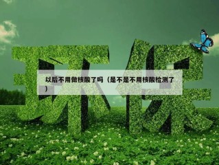 以后不用做核酸了吗（是不是不用核酸检测了）